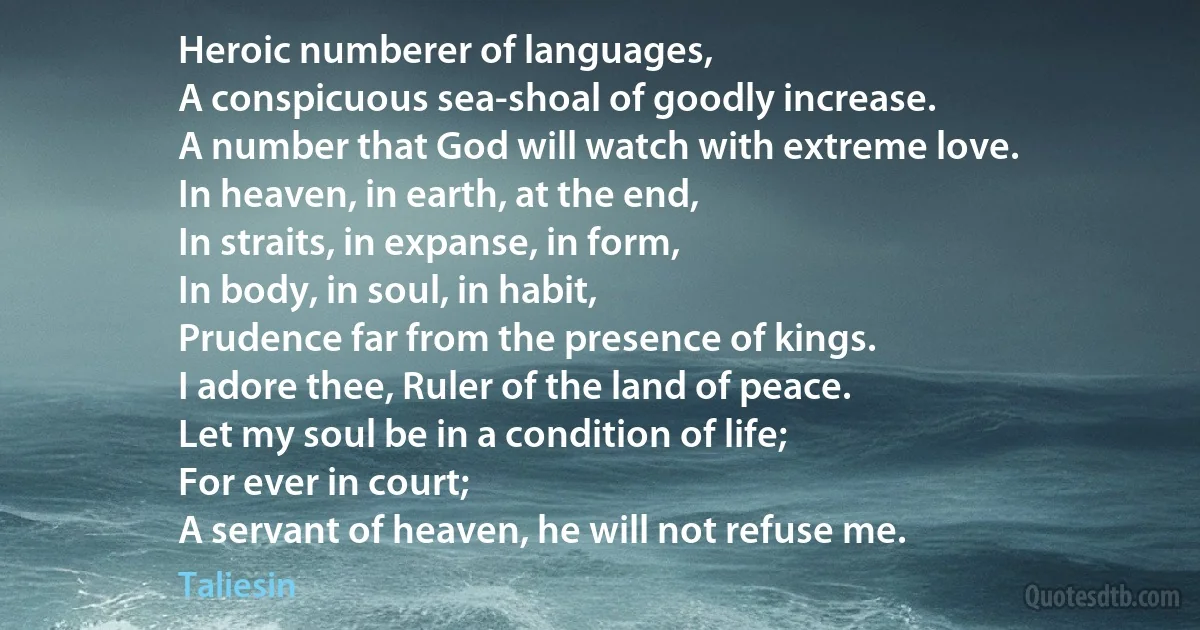 Heroic numberer of languages,
A conspicuous sea-shoal of goodly increase.
A number that God will watch with extreme love.
In heaven, in earth, at the end,
In straits, in expanse, in form,
In body, in soul, in habit,
Prudence far from the presence of kings.
I adore thee, Ruler of the land of peace.
Let my soul be in a condition of life;
For ever in court;
A servant of heaven, he will not refuse me. (Taliesin)