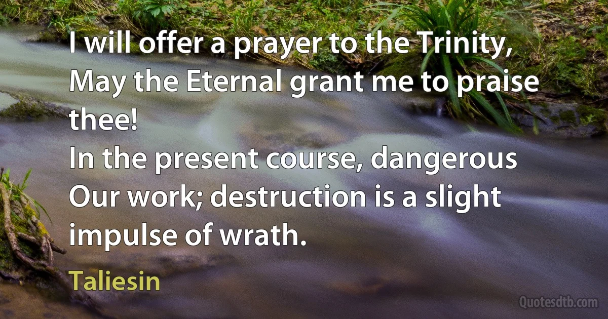 I will offer a prayer to the Trinity,
May the Eternal grant me to praise thee!
In the present course, dangerous
Our work; destruction is a slight impulse of wrath. (Taliesin)