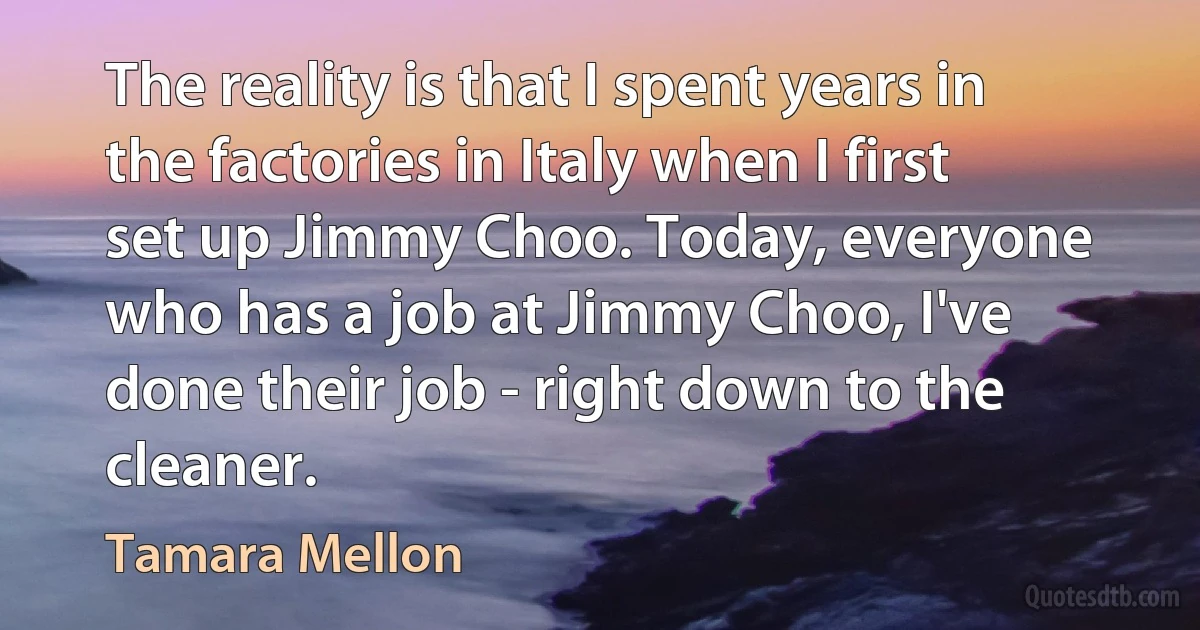 The reality is that I spent years in the factories in Italy when I first set up Jimmy Choo. Today, everyone who has a job at Jimmy Choo, I've done their job - right down to the cleaner. (Tamara Mellon)