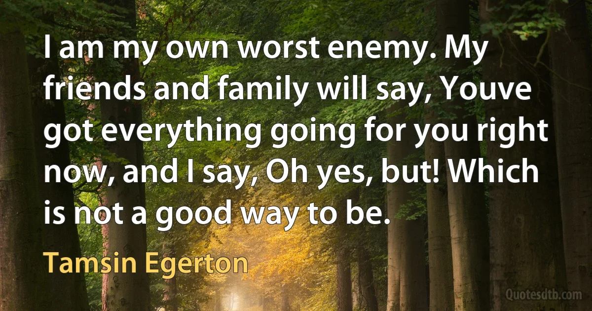 I am my own worst enemy. My friends and family will say, Youve got everything going for you right now, and I say, Oh yes, but! Which is not a good way to be. (Tamsin Egerton)