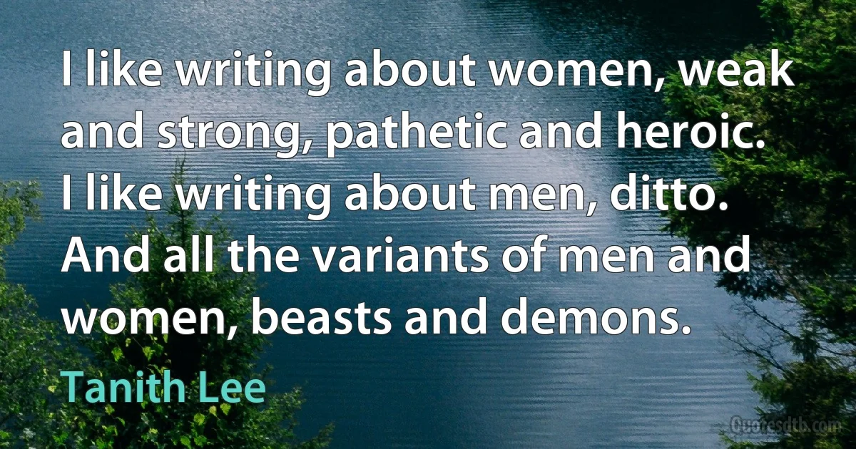 I like writing about women, weak and strong, pathetic and heroic. I like writing about men, ditto. And all the variants of men and women, beasts and demons. (Tanith Lee)