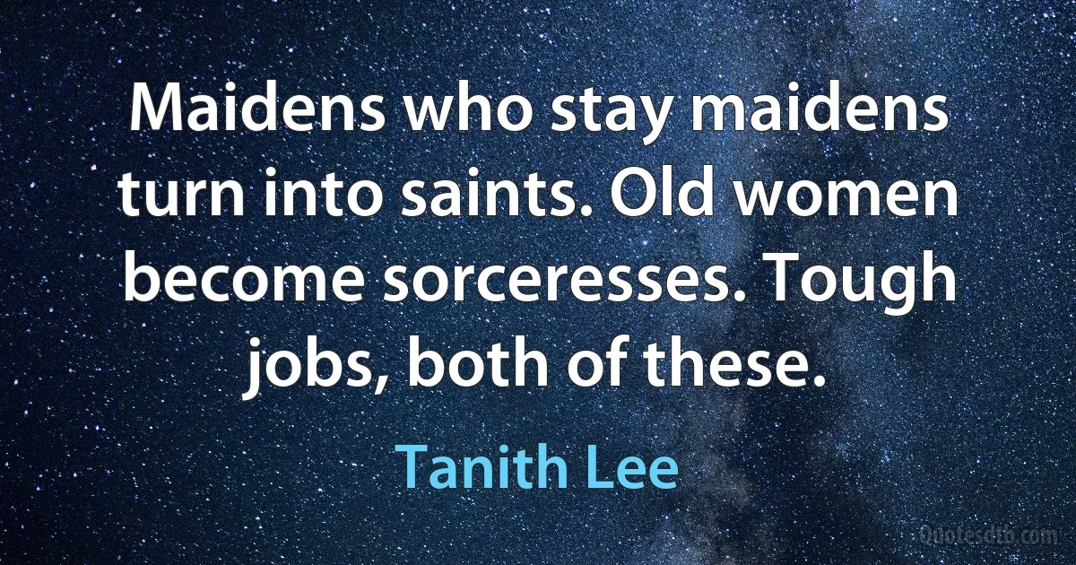 Maidens who stay maidens turn into saints. Old women become sorceresses. Tough jobs, both of these. (Tanith Lee)