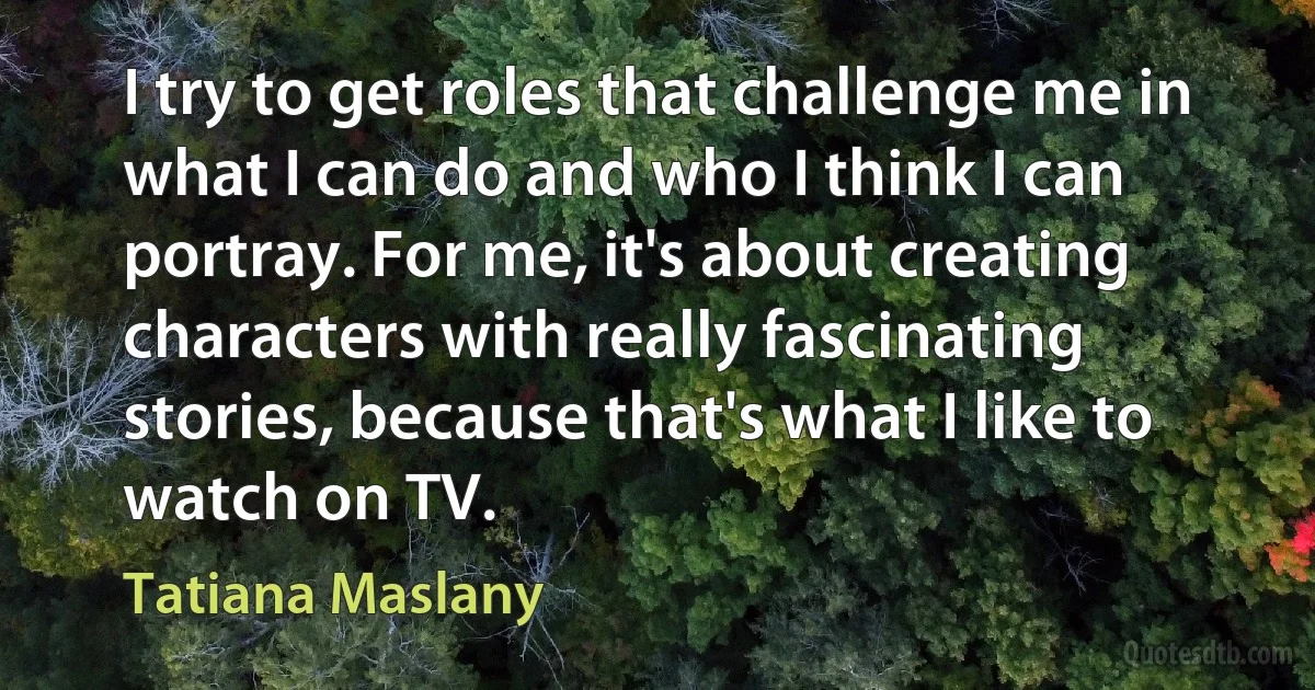 I try to get roles that challenge me in what I can do and who I think I can portray. For me, it's about creating characters with really fascinating stories, because that's what I like to watch on TV. (Tatiana Maslany)