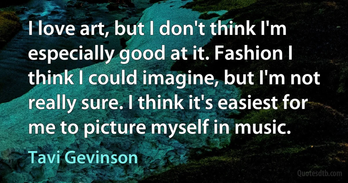 I love art, but I don't think I'm especially good at it. Fashion I think I could imagine, but I'm not really sure. I think it's easiest for me to picture myself in music. (Tavi Gevinson)