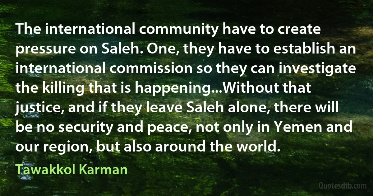 The international community have to create pressure on Saleh. One, they have to establish an international commission so they can investigate the killing that is happening...Without that justice, and if they leave Saleh alone, there will be no security and peace, not only in Yemen and our region, but also around the world. (Tawakkol Karman)