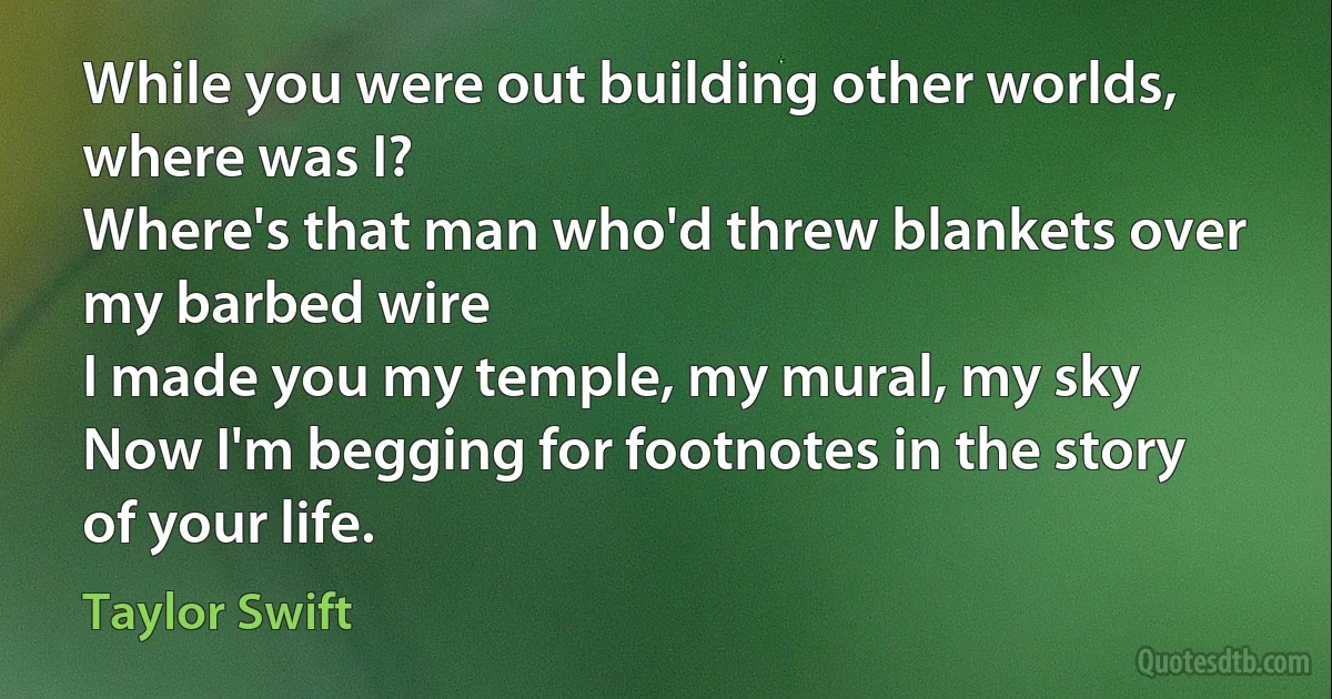 While you were out building other worlds, where was I?
Where's that man who'd threw blankets over my barbed wire
I made you my temple, my mural, my sky
Now I'm begging for footnotes in the story of your life. (Taylor Swift)