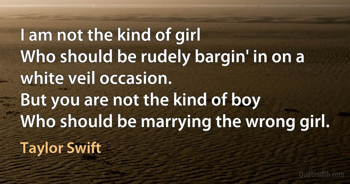 I am not the kind of girl
Who should be rudely bargin' in on a white veil occasion.
But you are not the kind of boy
Who should be marrying the wrong girl. (Taylor Swift)