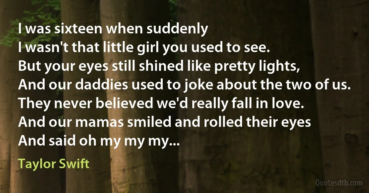 I was sixteen when suddenly
I wasn't that little girl you used to see.
But your eyes still shined like pretty lights,
And our daddies used to joke about the two of us.
They never believed we'd really fall in love.
And our mamas smiled and rolled their eyes
And said oh my my my... (Taylor Swift)