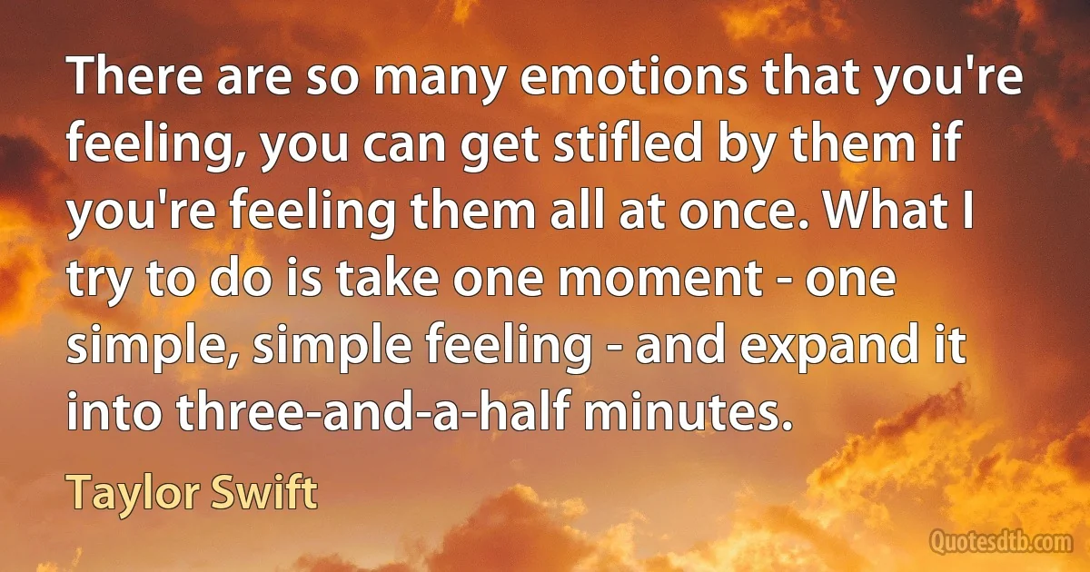 There are so many emotions that you're feeling, you can get stifled by them if you're feeling them all at once. What I try to do is take one moment - one simple, simple feeling - and expand it into three-and-a-half minutes. (Taylor Swift)