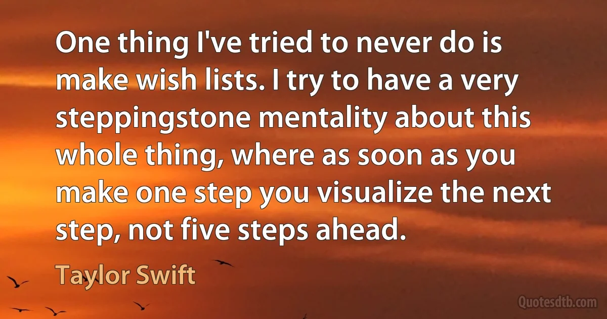 One thing I've tried to never do is make wish lists. I try to have a very steppingstone mentality about this
whole thing, where as soon as you make one step you visualize the next step, not five steps ahead. (Taylor Swift)