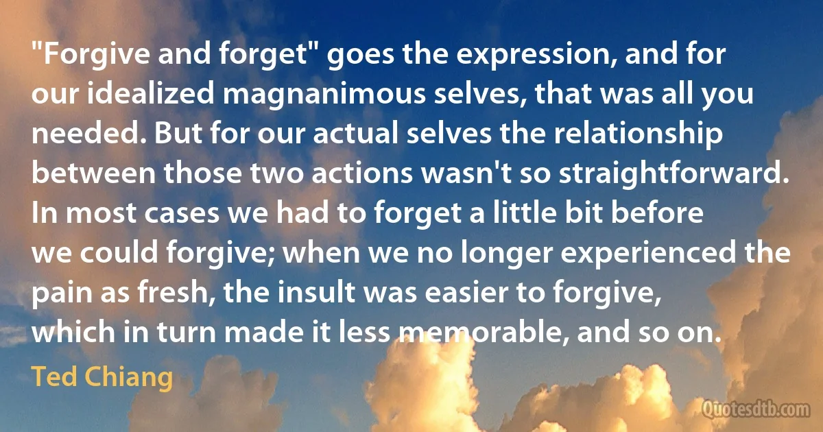 "Forgive and forget" goes the expression, and for our idealized magnanimous selves, that was all you needed. But for our actual selves the relationship between those two actions wasn't so straightforward. In most cases we had to forget a little bit before we could forgive; when we no longer experienced the pain as fresh, the insult was easier to forgive, which in turn made it less memorable, and so on. (Ted Chiang)