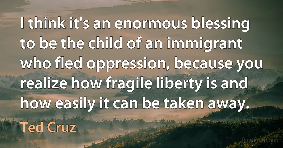 I think it's an enormous blessing to be the child of an immigrant who fled oppression, because you realize how fragile liberty is and how easily it can be taken away. (Ted Cruz)