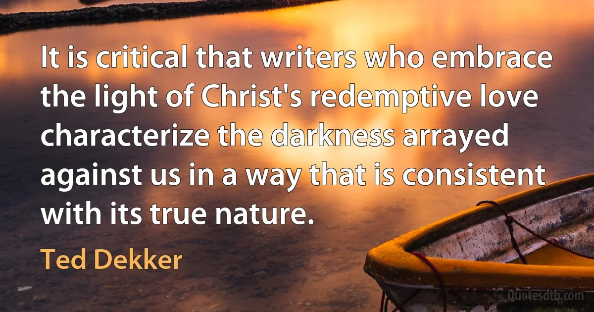 It is critical that writers who embrace the light of Christ's redemptive love characterize the darkness arrayed against us in a way that is consistent with its true nature. (Ted Dekker)