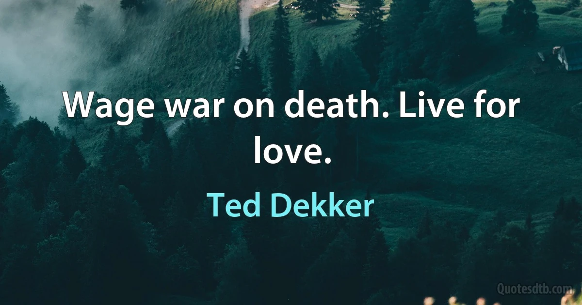 Wage war on death. Live for love. (Ted Dekker)