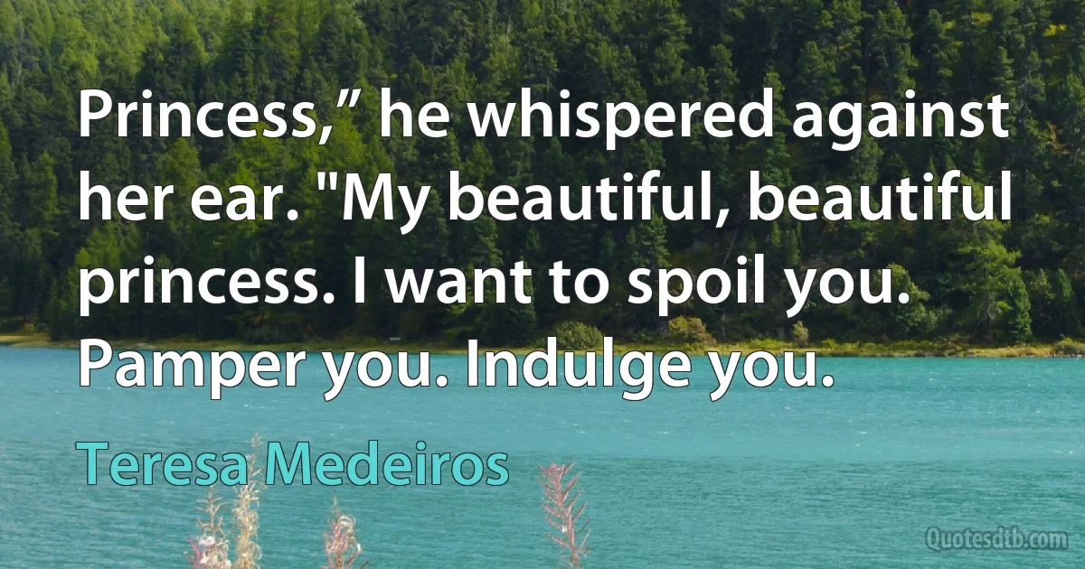 Princess,” he whispered against her ear. "My beautiful, beautiful princess. I want to spoil you. Pamper you. Indulge you. (Teresa Medeiros)