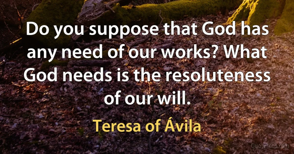 Do you suppose that God has any need of our works? What God needs is the resoluteness of our will. (Teresa of Ávila)