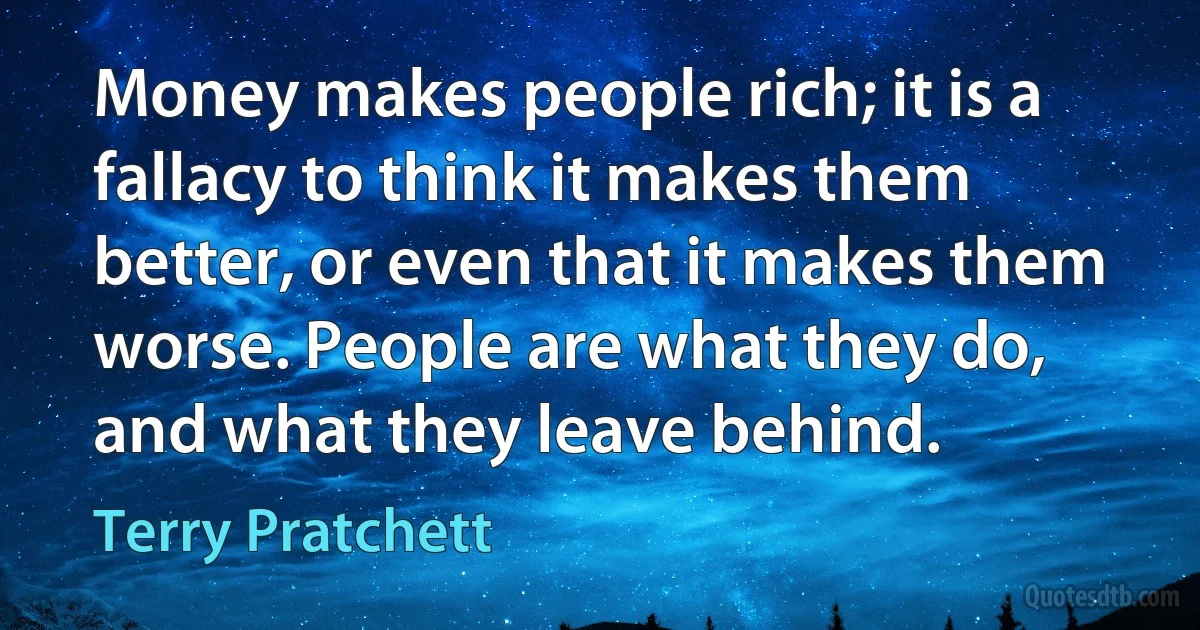 Money makes people rich; it is a fallacy to think it makes them better, or even that it makes them worse. People are what they do, and what they leave behind. (Terry Pratchett)