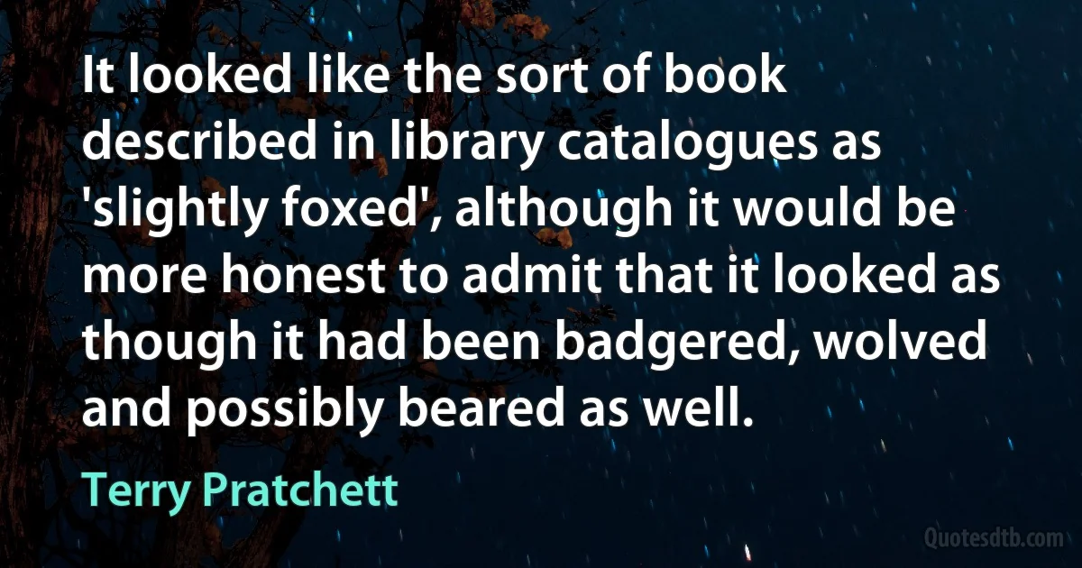 It looked like the sort of book described in library catalogues as 'slightly foxed', although it would be more honest to admit that it looked as though it had been badgered, wolved and possibly beared as well. (Terry Pratchett)