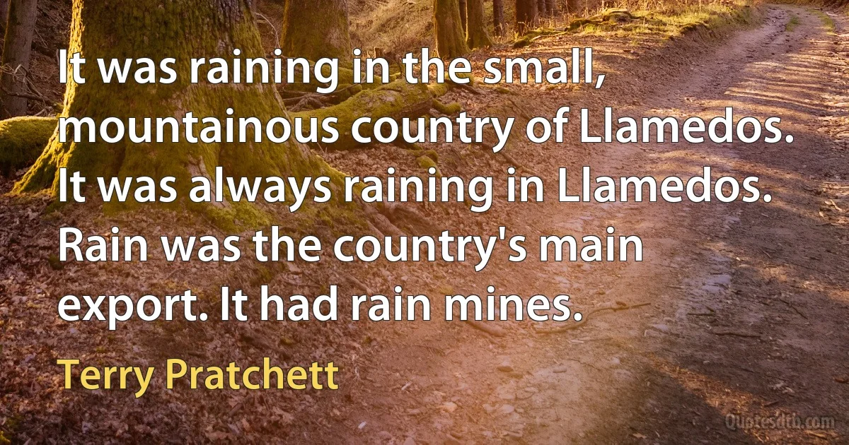 It was raining in the small, mountainous country of Llamedos. It was always raining in Llamedos. Rain was the country's main export. It had rain mines. (Terry Pratchett)