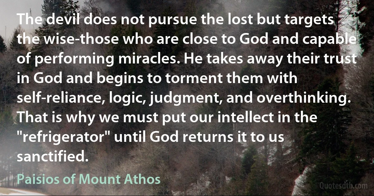 The devil does not pursue the lost but targets the wise-those who are close to God and capable of performing miracles. He takes away their trust in God and begins to torment them with self-reliance, logic, judgment, and overthinking. That is why we must put our intellect in the "refrigerator" until God returns it to us sanctified. (Paisios of Mount Athos)