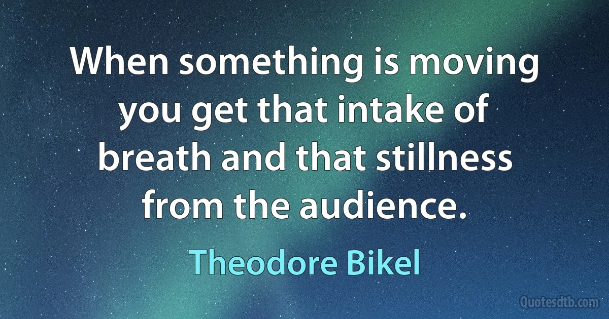 When something is moving you get that intake of breath and that stillness from the audience. (Theodore Bikel)