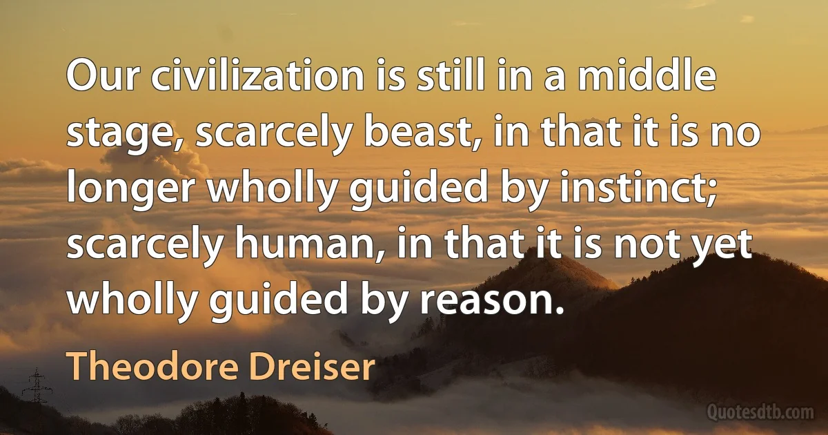 Our civilization is still in a middle stage, scarcely beast, in that it is no longer wholly guided by instinct; scarcely human, in that it is not yet wholly guided by reason. (Theodore Dreiser)