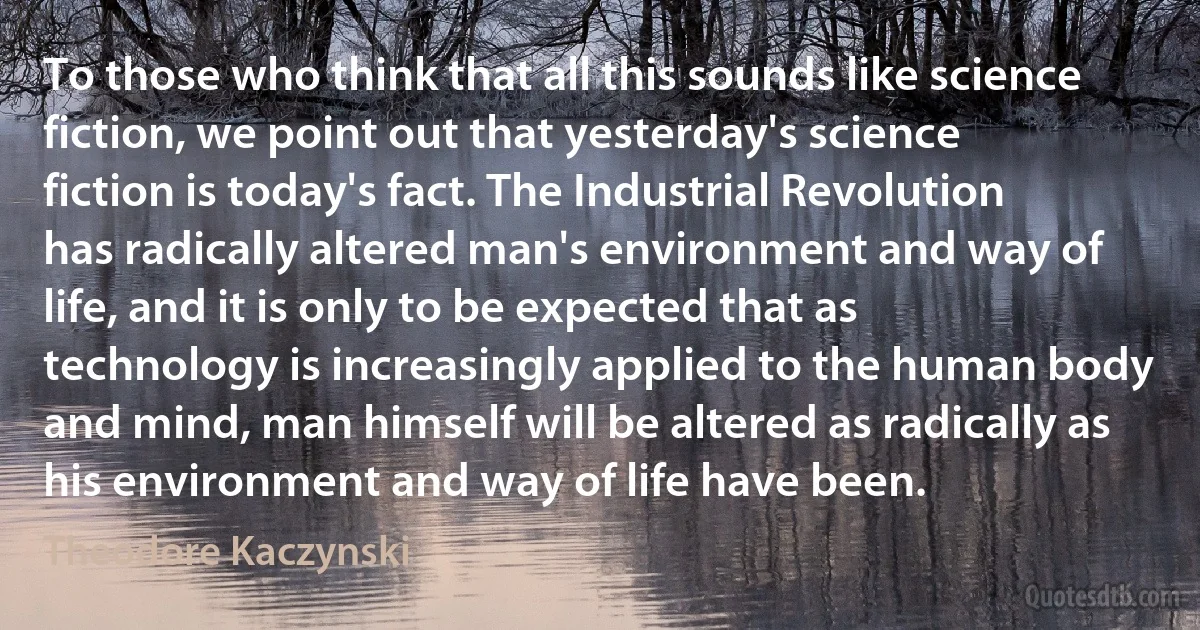 To those who think that all this sounds like science fiction, we point out that yesterday's science fiction is today's fact. The Industrial Revolution has radically altered man's environment and way of life, and it is only to be expected that as technology is increasingly applied to the human body and mind, man himself will be altered as radically as his environment and way of life have been. (Theodore Kaczynski)