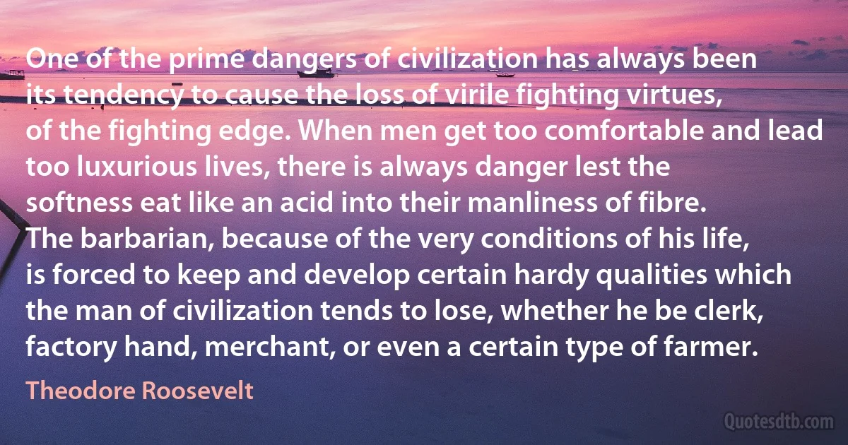 One of the prime dangers of civilization has always been its tendency to cause the loss of virile fighting virtues, of the fighting edge. When men get too comfortable and lead too luxurious lives, there is always danger lest the softness eat like an acid into their manliness of fibre. The barbarian, because of the very conditions of his life, is forced to keep and develop certain hardy qualities which the man of civilization tends to lose, whether he be clerk, factory hand, merchant, or even a certain type of farmer. (Theodore Roosevelt)