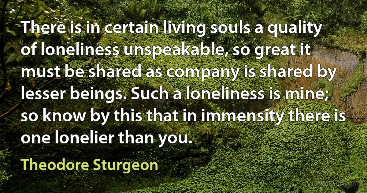 There is in certain living souls a quality of loneliness unspeakable, so great it must be shared as company is shared by lesser beings. Such a loneliness is mine; so know by this that in immensity there is one lonelier than you. (Theodore Sturgeon)