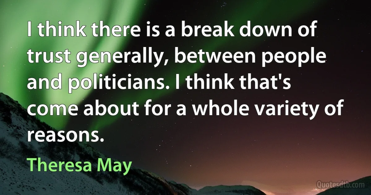 I think there is a break down of trust generally, between people and politicians. I think that's come about for a whole variety of reasons. (Theresa May)