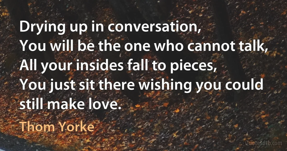 Drying up in conversation,
You will be the one who cannot talk,
All your insides fall to pieces,
You just sit there wishing you could still make love. (Thom Yorke)