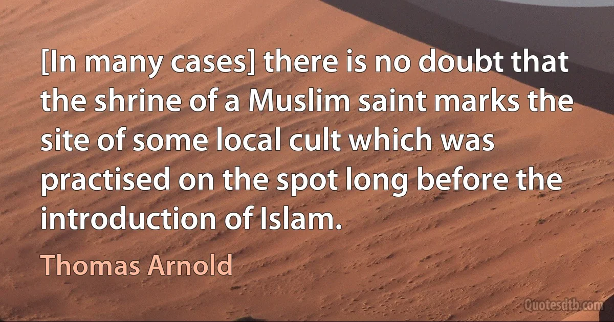 [In many cases] there is no doubt that the shrine of a Muslim saint marks the site of some local cult which was practised on the spot long before the introduction of Islam. (Thomas Arnold)