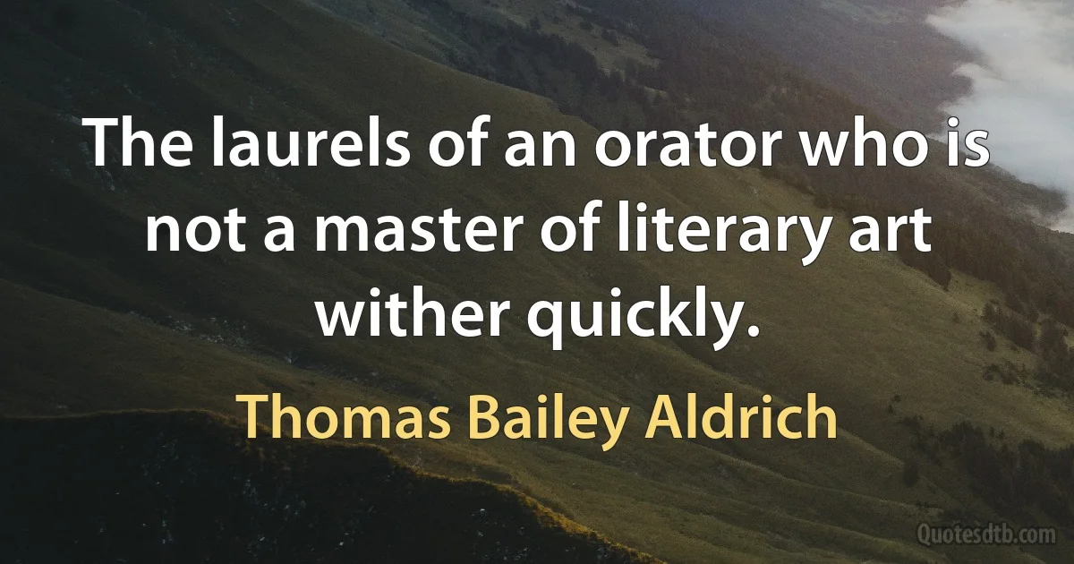 The laurels of an orator who is not a master of literary art wither quickly. (Thomas Bailey Aldrich)