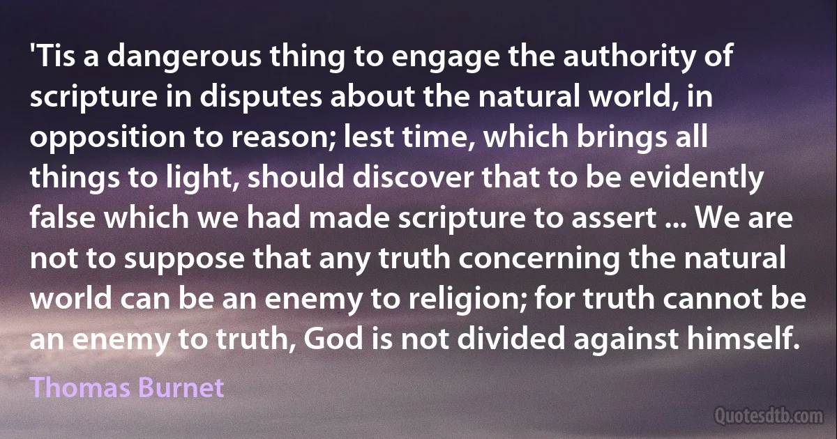 'Tis a dangerous thing to engage the authority of scripture in disputes about the natural world, in opposition to reason; lest time, which brings all things to light, should discover that to be evidently false which we had made scripture to assert ... We are not to suppose that any truth concerning the natural world can be an enemy to religion; for truth cannot be an enemy to truth, God is not divided against himself. (Thomas Burnet)