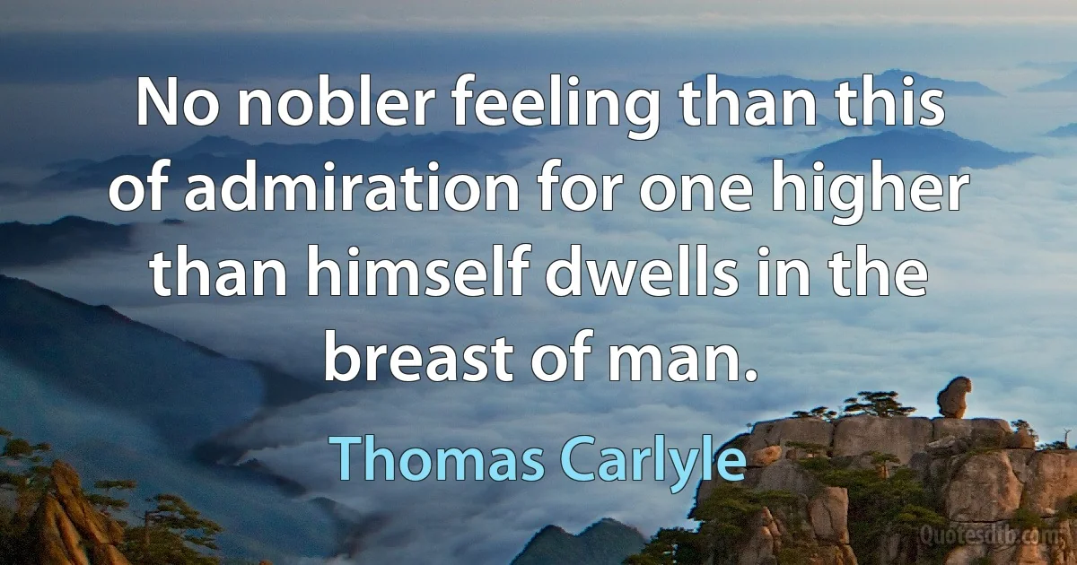 No nobler feeling than this of admiration for one higher than himself dwells in the breast of man. (Thomas Carlyle)