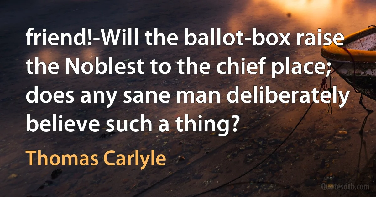 friend!-Will the ballot-box raise the Noblest to the chief place; does any sane man deliberately believe such a thing? (Thomas Carlyle)