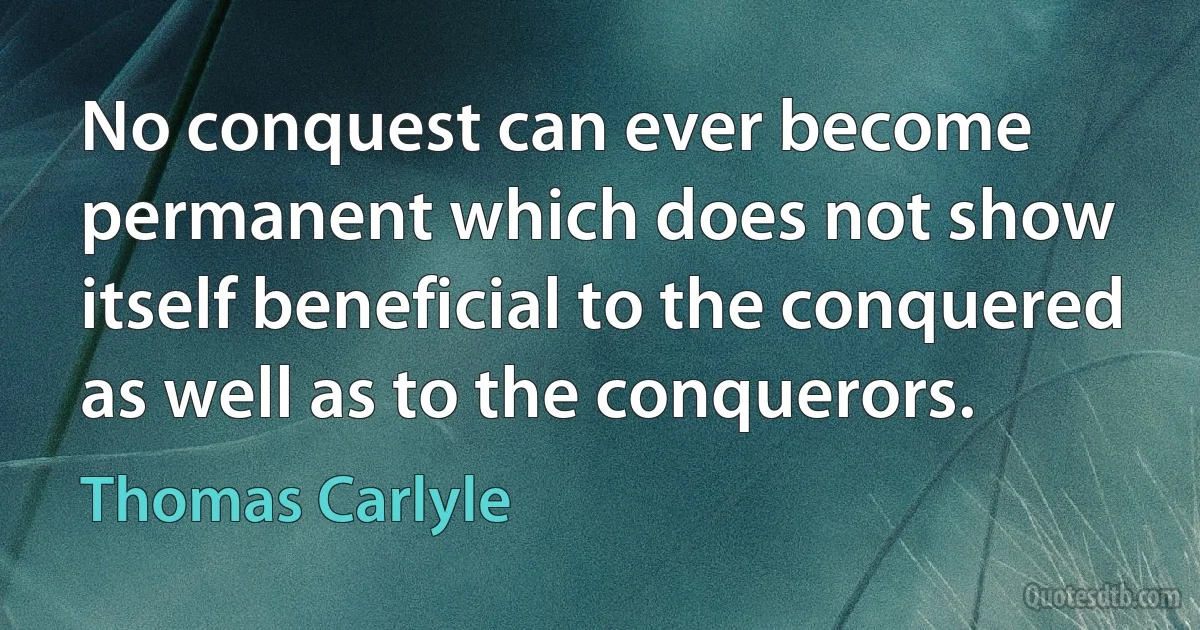 No conquest can ever become permanent which does not show itself beneficial to the conquered as well as to the conquerors. (Thomas Carlyle)