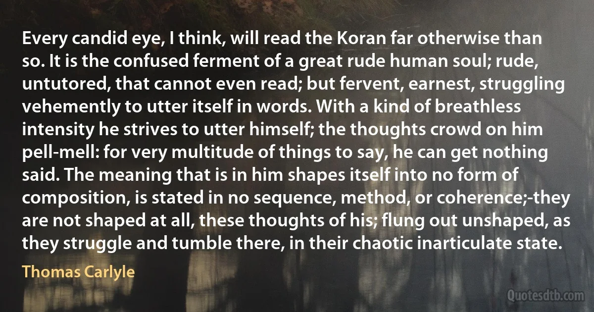 Every candid eye, I think, will read the Koran far otherwise than so. It is the confused ferment of a great rude human soul; rude, untutored, that cannot even read; but fervent, earnest, struggling vehemently to utter itself in words. With a kind of breathless intensity he strives to utter himself; the thoughts crowd on him pell-mell: for very multitude of things to say, he can get nothing said. The meaning that is in him shapes itself into no form of composition, is stated in no sequence, method, or coherence;-they are not shaped at all, these thoughts of his; flung out unshaped, as they struggle and tumble there, in their chaotic inarticulate state. (Thomas Carlyle)