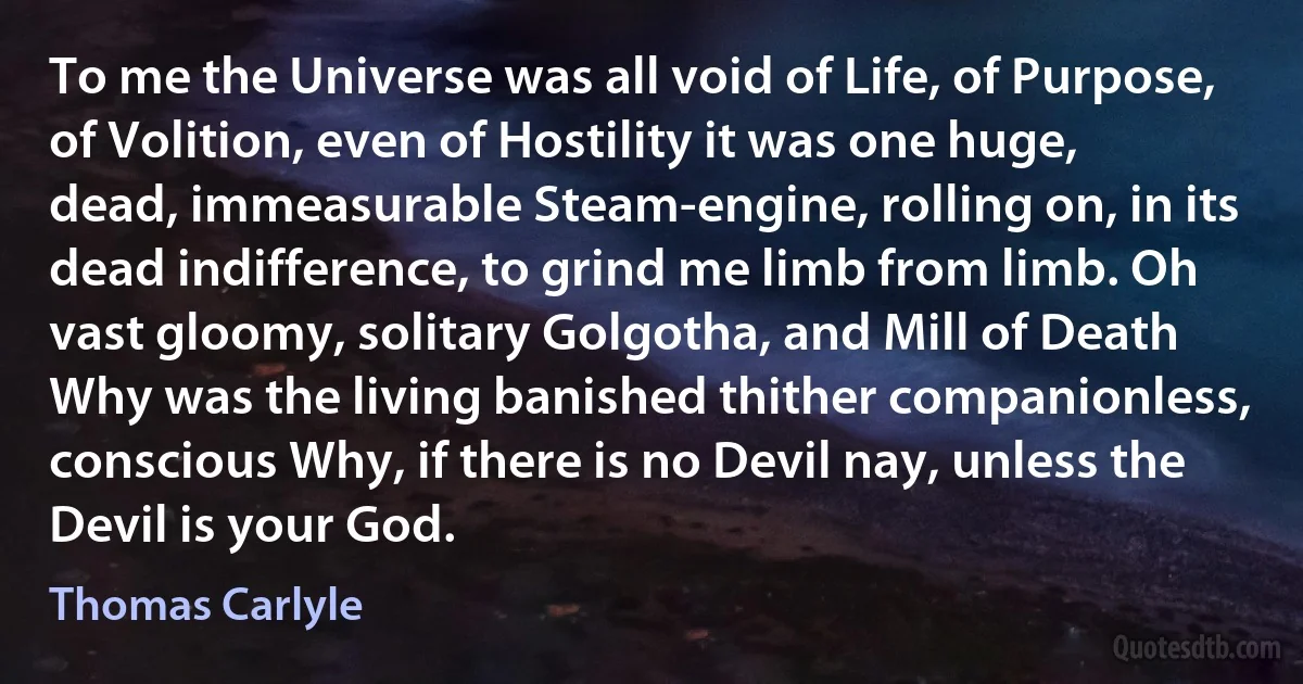 To me the Universe was all void of Life, of Purpose, of Volition, even of Hostility it was one huge, dead, immeasurable Steam-engine, rolling on, in its dead indifference, to grind me limb from limb. Oh vast gloomy, solitary Golgotha, and Mill of Death Why was the living banished thither companionless, conscious Why, if there is no Devil nay, unless the Devil is your God. (Thomas Carlyle)