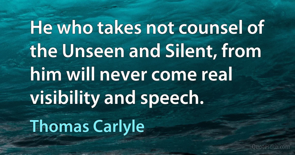 He who takes not counsel of the Unseen and Silent, from him will never come real visibility and speech. (Thomas Carlyle)