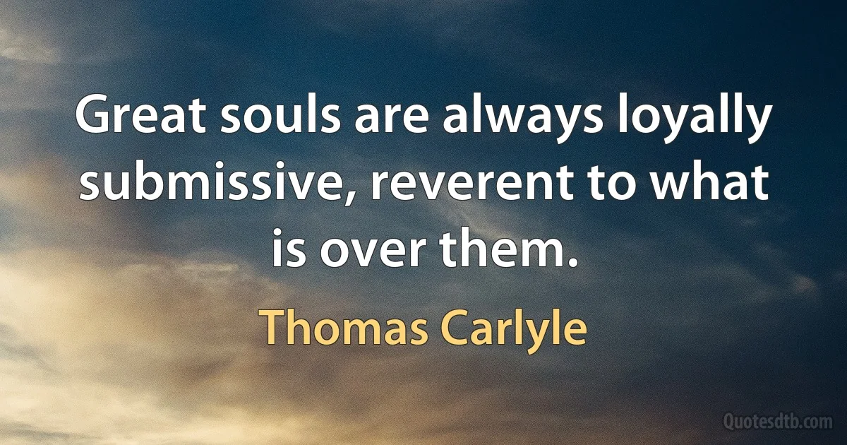 Great souls are always loyally submissive, reverent to what is over them. (Thomas Carlyle)