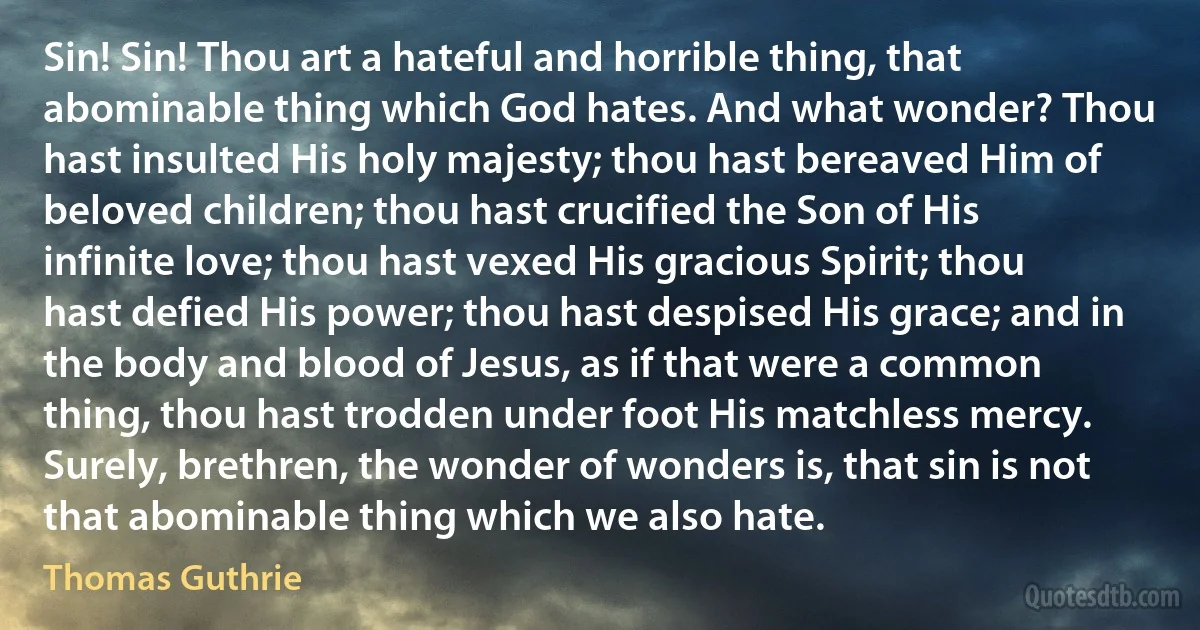 Sin! Sin! Thou art a hateful and horrible thing, that abominable thing which God hates. And what wonder? Thou hast insulted His holy majesty; thou hast bereaved Him of beloved children; thou hast crucified the Son of His infinite love; thou hast vexed His gracious Spirit; thou hast defied His power; thou hast despised His grace; and in the body and blood of Jesus, as if that were a common thing, thou hast trodden under foot His matchless mercy. Surely, brethren, the wonder of wonders is, that sin is not that abominable thing which we also hate. (Thomas Guthrie)