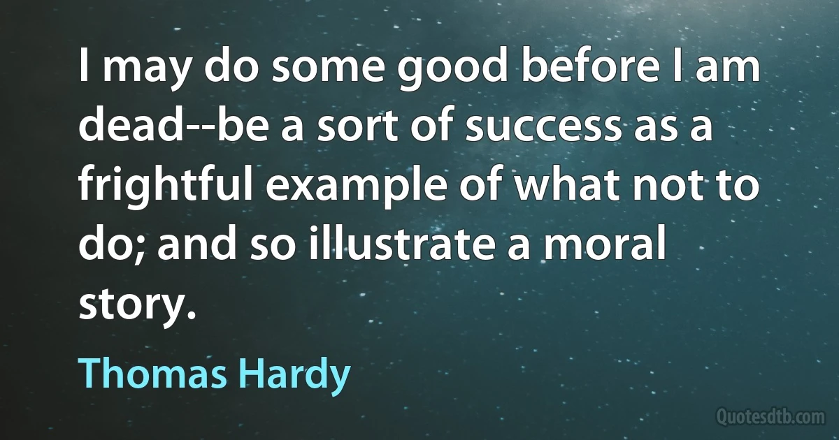 I may do some good before I am dead--be a sort of success as a frightful example of what not to do; and so illustrate a moral story. (Thomas Hardy)