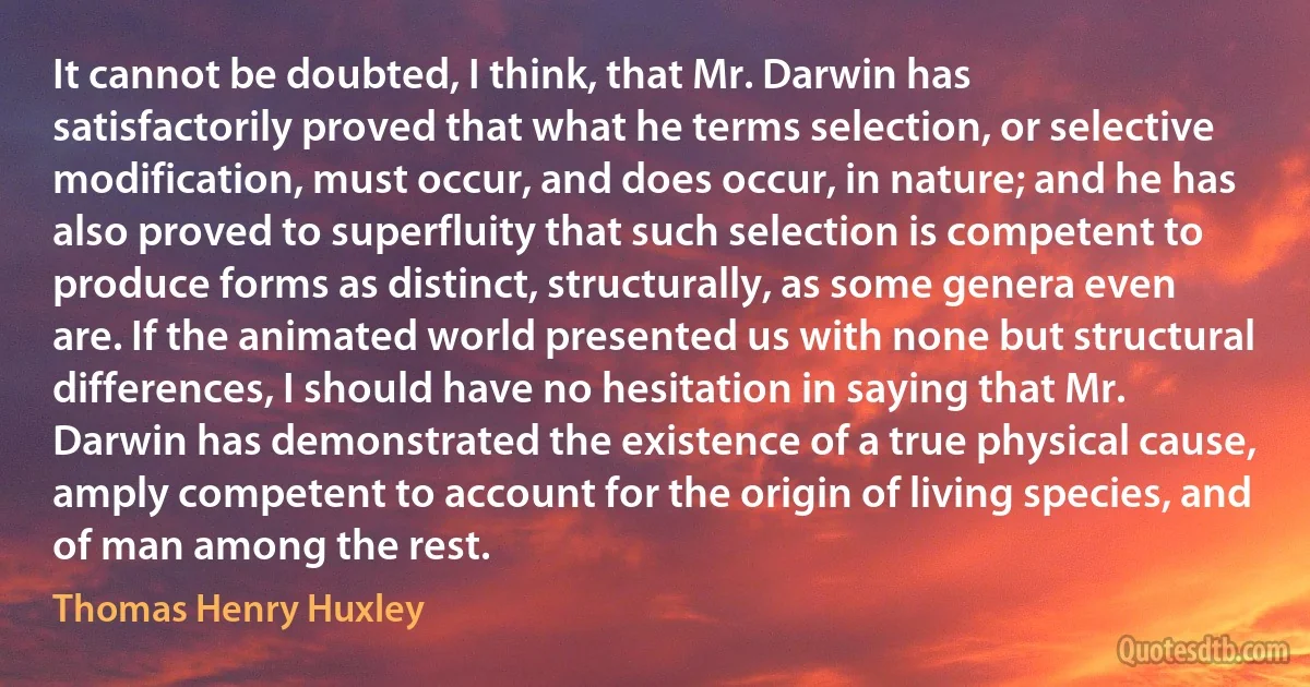 It cannot be doubted, I think, that Mr. Darwin has satisfactorily proved that what he terms selection, or selective modification, must occur, and does occur, in nature; and he has also proved to superfluity that such selection is competent to produce forms as distinct, structurally, as some genera even are. If the animated world presented us with none but structural differences, I should have no hesitation in saying that Mr. Darwin has demonstrated the existence of a true physical cause, amply competent to account for the origin of living species, and of man among the rest. (Thomas Henry Huxley)