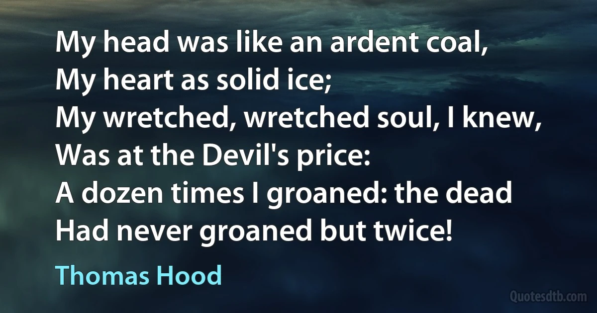 My head was like an ardent coal,
My heart as solid ice;
My wretched, wretched soul, I knew,
Was at the Devil's price:
A dozen times I groaned: the dead
Had never groaned but twice! (Thomas Hood)