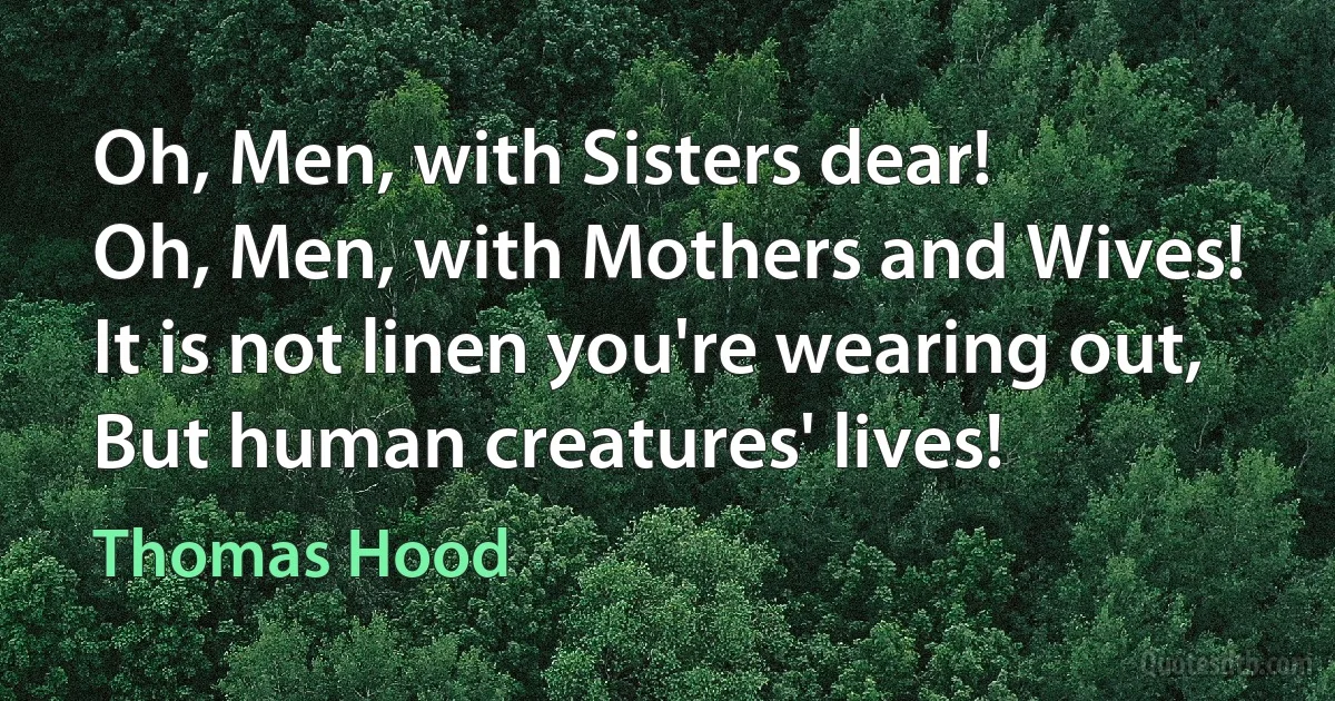 Oh, Men, with Sisters dear!
Oh, Men, with Mothers and Wives!
It is not linen you're wearing out,
But human creatures' lives! (Thomas Hood)