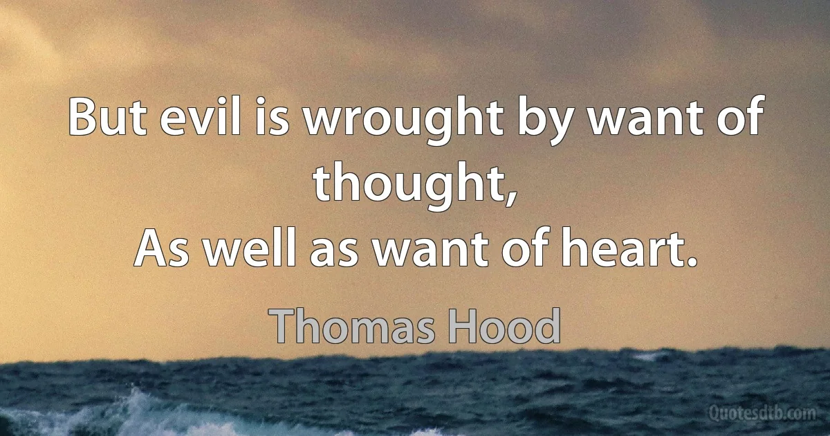 But evil is wrought by want of thought,
As well as want of heart. (Thomas Hood)