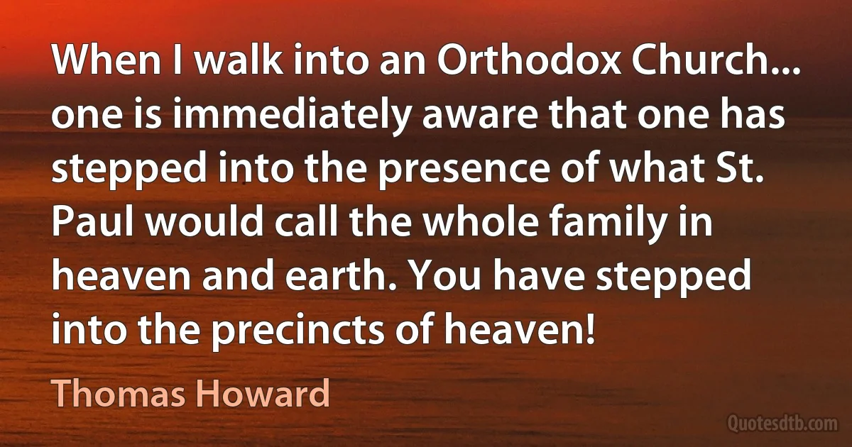 When I walk into an Orthodox Church... one is immediately aware that one has stepped into the presence of what St. Paul would call the whole family in heaven and earth. You have stepped into the precincts of heaven! (Thomas Howard)