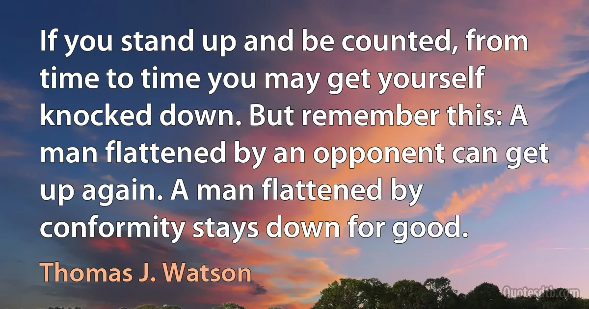 If you stand up and be counted, from time to time you may get yourself knocked down. But remember this: A man flattened by an opponent can get up again. A man flattened by conformity stays down for good. (Thomas J. Watson)