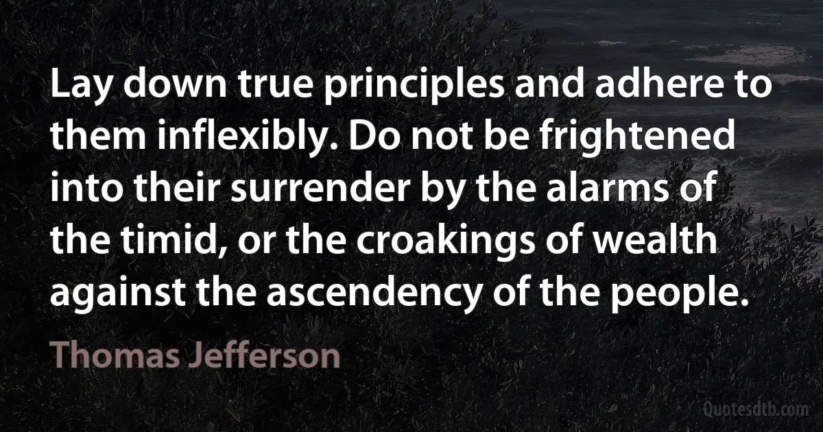 Lay down true principles and adhere to them inflexibly. Do not be frightened into their surrender by the alarms of the timid, or the croakings of wealth against the ascendency of the people. (Thomas Jefferson)